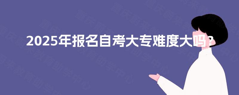 2025年报名自考大专难度大吗? 2025年报名自考大专难度大吗?
