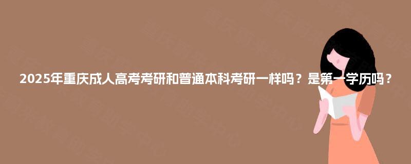 2025年重庆成人高考考研和普通本科考研一样吗?是第一学历吗? 2025年重庆成人高考考研和普通本科考研一样吗?是第一学历吗?
