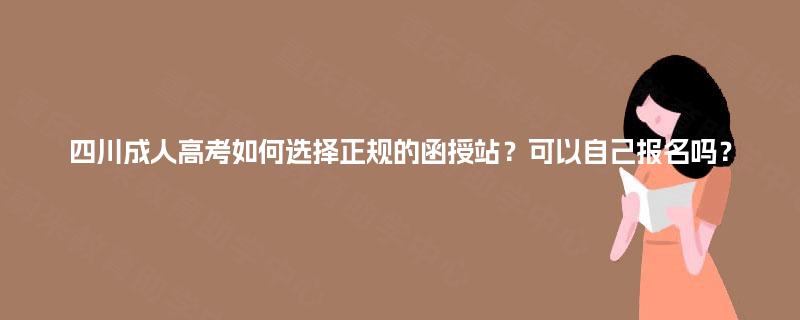 四川成人高考如何选择正规的函授站？可以自己报名吗？