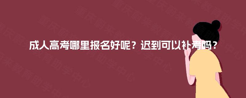 成人高考哪里报名好呢？迟到可以补考吗？