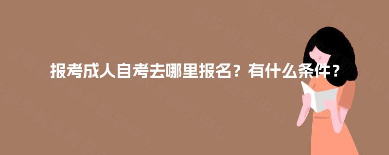 报考成人自考去哪里报名?有什么条件? 报考成人自考去哪里报名?有什么条件?