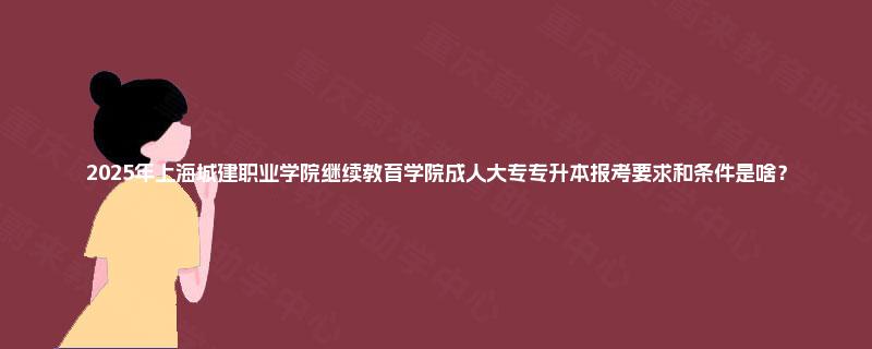 2025年上海城建职业学院继续教育学院成人大专专升本报考要求和条件是啥？