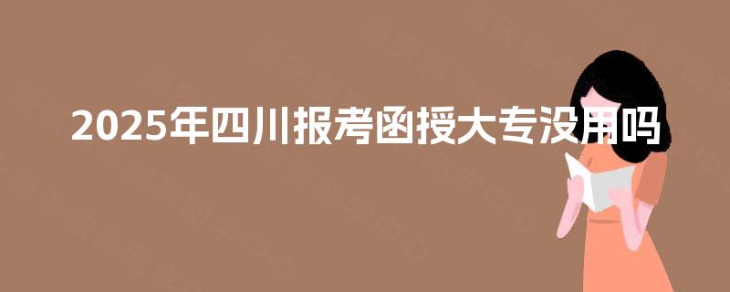 2025年四川报考函授大专没用吗 2025年四川报考函授大专没用吗
