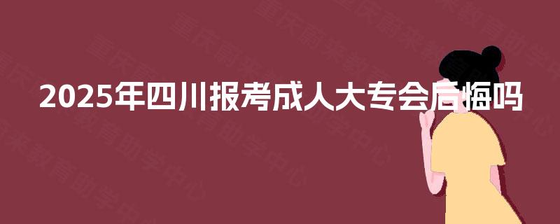 2025年四川报考成人大专会后悔吗 2025年四川报考成人大专会后悔吗