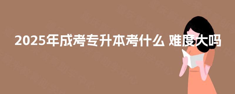 2025年成考专升本考什么 难度大吗 2025年成考专升本考什么 难度大吗