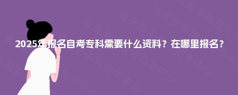 2025年报名自考专科需要什么资料？在哪里报名？