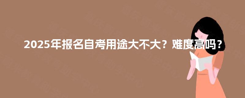 2025年报名自考用途大不大?难度高吗? 2025年报名自考用途大不大?难度高吗?