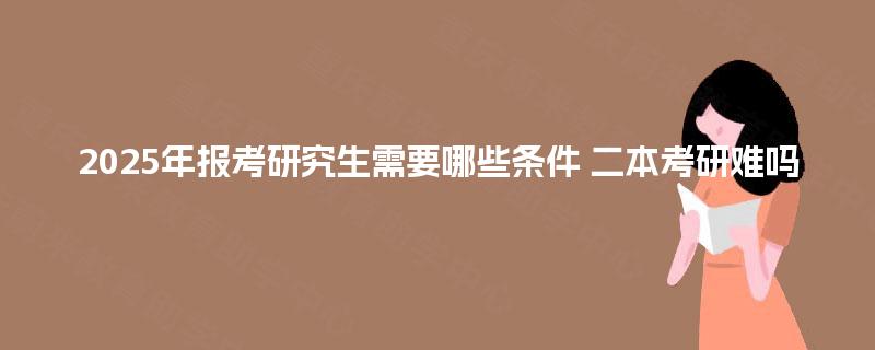 2025年报考研究生需要哪些条件 二本考研难吗 2025年报考研究生需要哪些条件 二本考研难吗