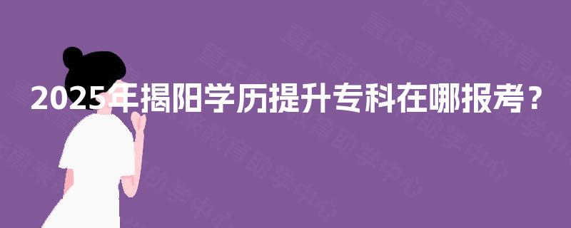 2025年揭阳学历提升专科在哪报考? 2025年揭阳学历提升专科在哪报考?