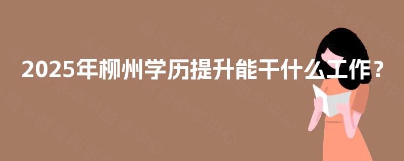 2025年柳州学历提升能干什么工作? 2025年柳州学历提升能干什么工作?