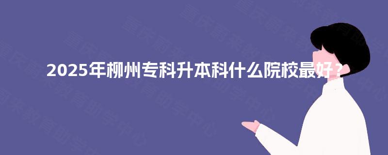 2025年柳州专科升本科什么院校最好？