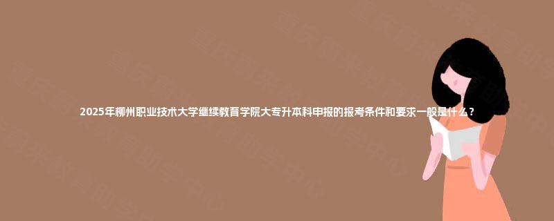 2025年柳州职业技术大学继续教育学院大专升本科申报的报考条件和要求一般是什么？