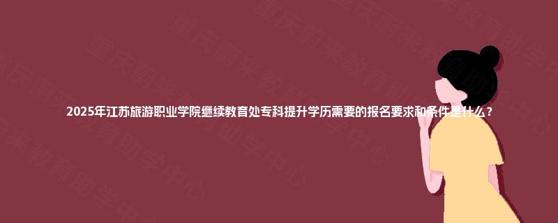 2025年江苏旅游职业学院继续教育处专科提升学历需要的报名要求和条件是什么？