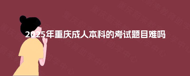 2025年重庆成人本科的考试题目难吗 2025年重庆成人本科的考试题目难吗