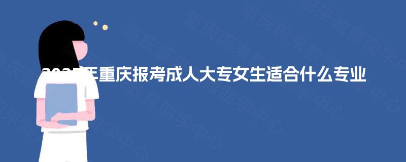 2025年重庆报考成人大专女生适合什么专业 2025年重庆报考成人大专女生适合什么专业