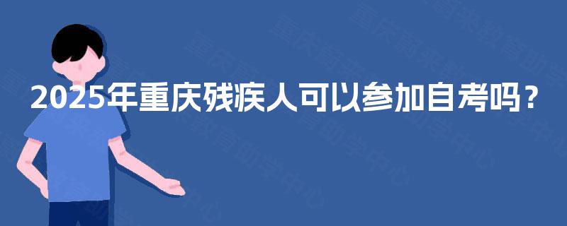 2025年重庆残疾人可以参加自考吗? 2025年重庆残疾人可以参加自考吗?
