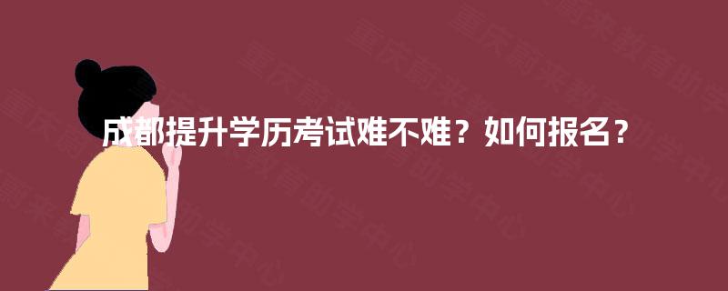成都提升学历考试难不难?如何报名? 成都提升学历考试难不难?如何报名?