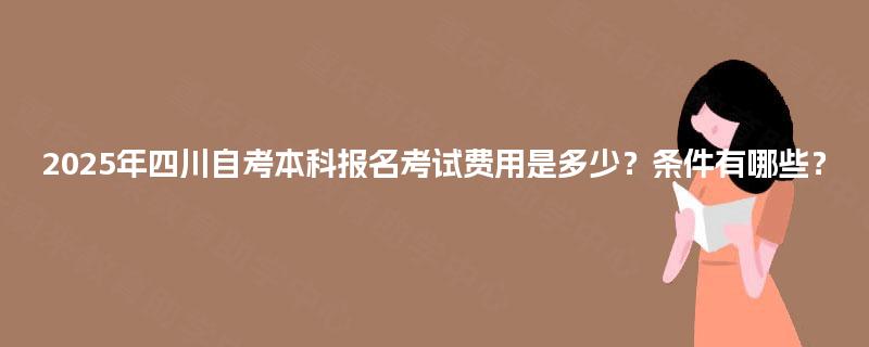 2025年四川自考本科报名考试费用是多少?条件有哪些? 2025年四川自考本科报名考试费用是多少?条件有哪些?