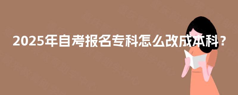 2025年自考报名专科怎么改成本科？