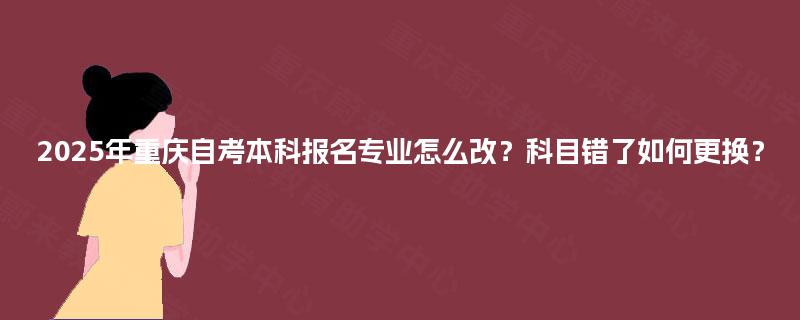 2025年重庆自考本科报名专业怎么改？科目错了如何更换？