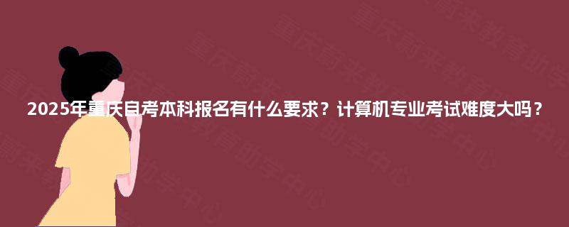 2025年重庆自考本科报名有什么要求？计算机专业考试难度大吗？