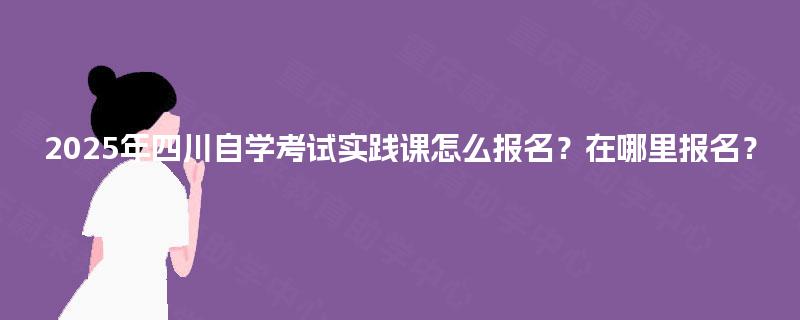 2025年四川自学考试实践课怎么报名?在哪里报名? 2025年四川自学考试实践课怎么报名?在哪里报名?