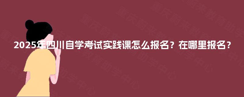 2025年四川自学考试实践课怎么报名?在哪里报名? 2025年四川自学考试实践课怎么报名?在哪里报名?