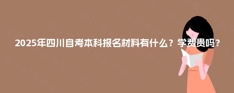 2025年四川自考本科报名材料有什么？学费贵吗？