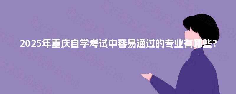 2025年重庆自学考试中容易通过的专业有哪些? 2025年重庆自学考试中容易通过的专业有哪些?