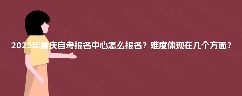 2025年重庆自考报名中心怎么报名？难度体现在几个方面？