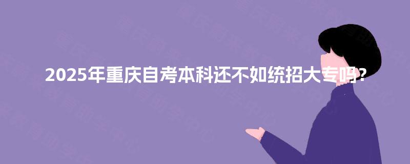 2025年重庆自考本科还不如统招大专吗? 2025年重庆自考本科还不如统招大专吗?