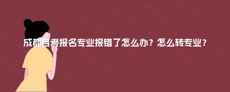 成都自考报名专业报错了怎么办？怎么转专业？