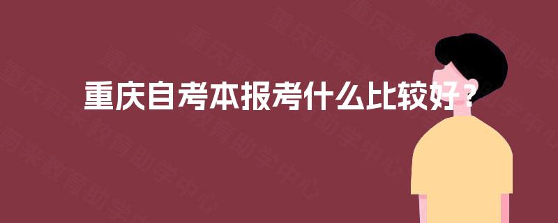 重庆自考本报考什么比较好? 重庆自考本报考什么比较好?