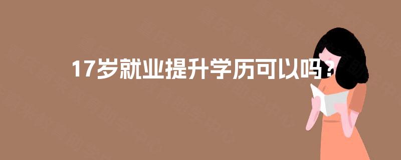 17岁就业提升学历可以吗? 17岁就业提升学历可以吗?