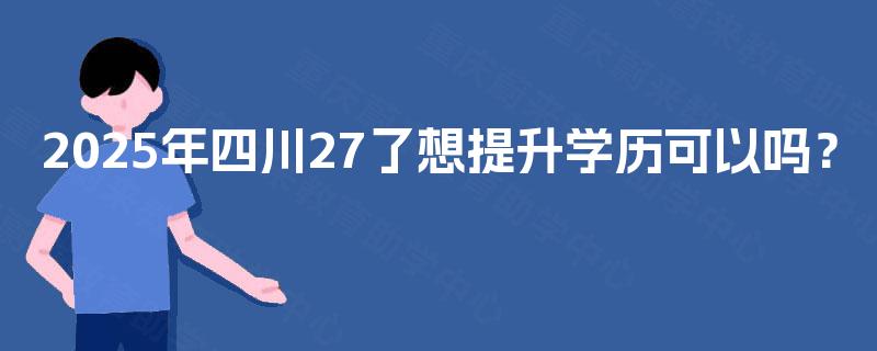 2025年四川27了想提升学历可以吗? 2025年四川27了想提升学历可以吗?