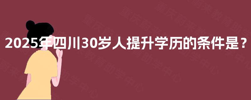 2025年四川30岁人提升学历的条件是？