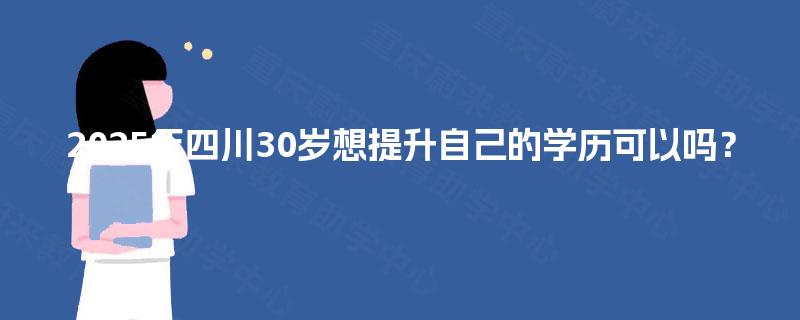 2025年四川30岁想提升自己的学历可以吗？