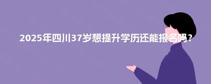 2025年四川37岁想提升学历还能报名吗？