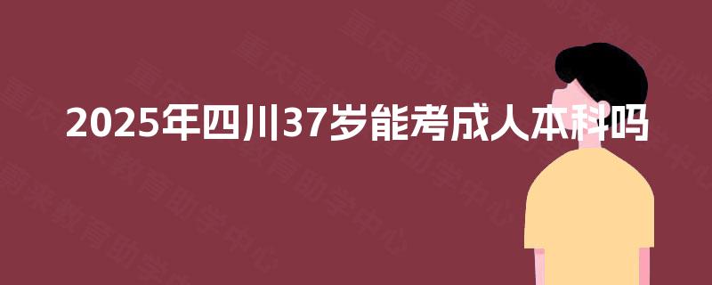 2025年四川37岁能考成人本科吗