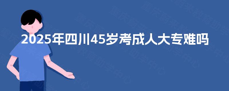 2025年四川45岁考成人大专难吗