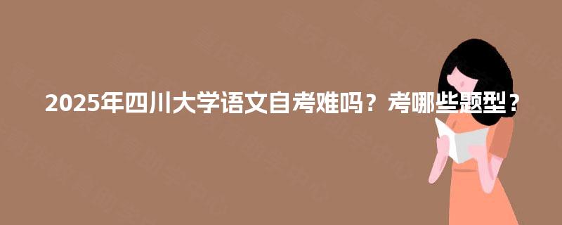 2025年四川大学语文自考难吗?考哪些题型? 2025年四川大学语文自考难吗?考哪些题型?