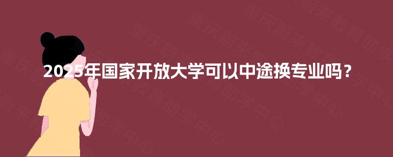2025年国家开放大学可以中途换专业吗? 2025年国家开放大学可以中途换专业吗?