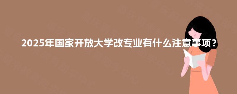 2025年国家开放大学改专业有什么注意事项? 2025年国家开放大学改专业有什么注意事项?