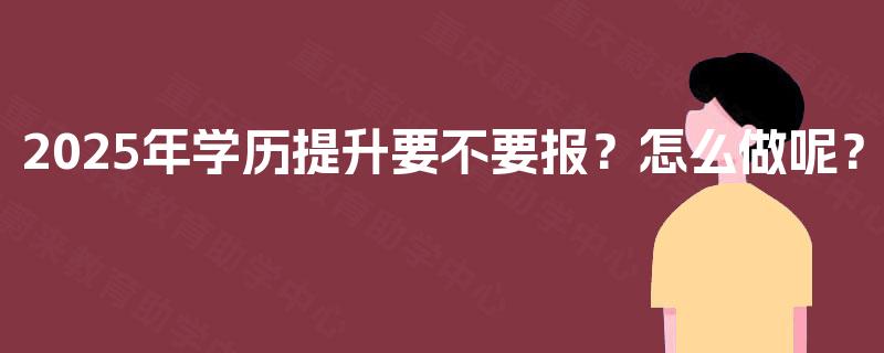 2025年学历提升要不要报?怎么做呢? 2025年学历提升要不要报?怎么做呢?