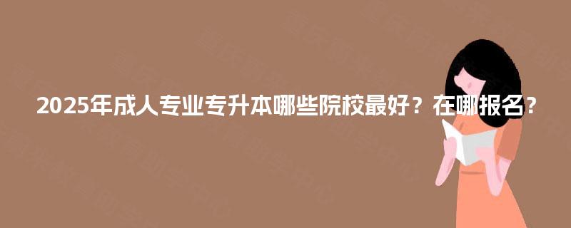 2025年成人专业专升本哪些院校最好？在哪报名？