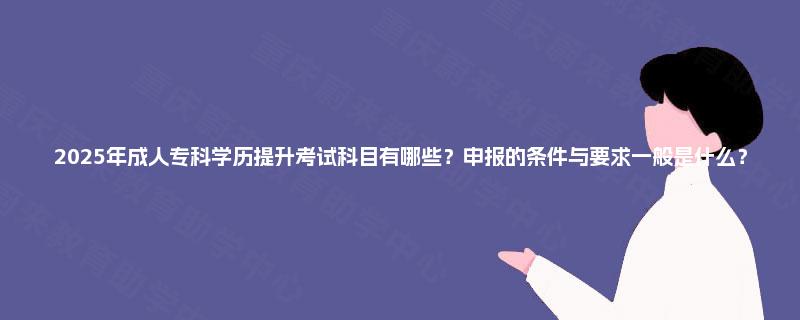 2025年成人专科学历提升考试科目有哪些？申报的条件与要求一般是什么？