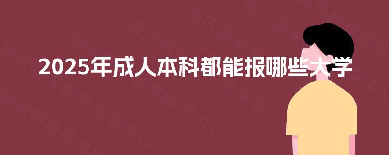 2025年成人本科都能报哪些大学 2025年成人本科都能报哪些大学