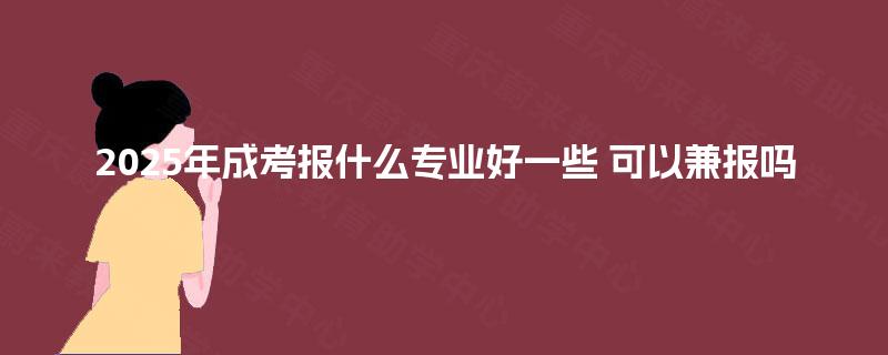 2025年成考报什么专业好一些 可以兼报吗
