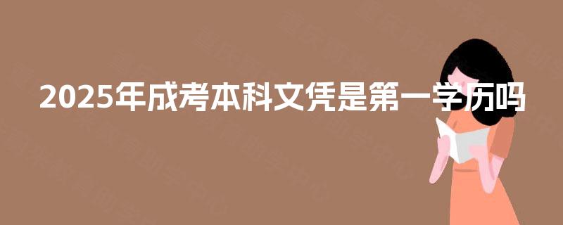2025年成考本科文凭是第一学历吗 2025年成考本科文凭是第一学历吗
