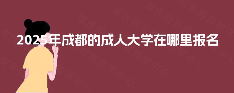 2025年成都的成人大学在哪里报名 2025年成都的成人大学在哪里报名